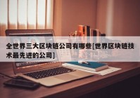 全世界三大区块链公司有哪些[世界区块链技术最先进的公司]