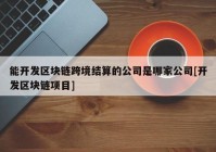 能开发区块链跨境结算的公司是哪家公司[开发区块链项目]