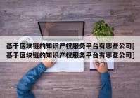 基于区块链的知识产权服务平台有哪些公司[基于区块链的知识产权服务平台有哪些公司]